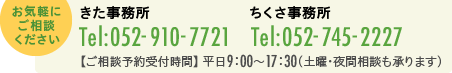 お気軽にご相談ください　きた事務所　電話番号 052-910-7721　ちくさ事務所　電話番号 052-745-2227　お電話の受付時間　平日9時〜17時30分(土曜・夜間相談も承ります)　相談予約ページへ