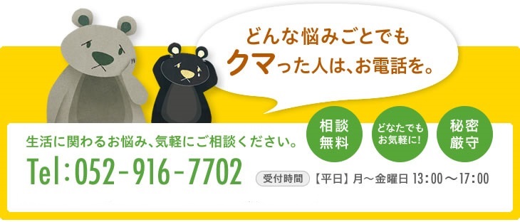 どんな悩みごとでもクマった人は、お電話を。相談無料 どなたでもお気軽に！秘密厳守。生活に関わるお悩み、気軽にご相談ください。TEL：052-916-7702　受付時間：平日(月)〜(金)　13：00〜17：00　弁護士による無料法律相談を行っています。　毎週金曜日(13：30〜15：00)　※事前にご予約のうえ、くらし支える相談センター事務所までお越しください。(法律相談は面談にておこなっています。)　※相談時間は1組様20分です。ご予約のお電話は相談センターまで