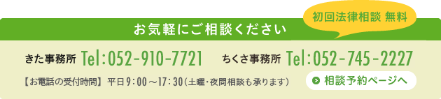 きた事務所　電話番号：052-910-7721　ちくさ事務所　電話番号：052-745-2227　お電話での受付時間：平日9時〜17時30分(土曜・夜間相談も承ります)お気軽にご相談ください　相談予約ページへ